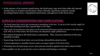 PHYSIOLOGICAL VARIANTS
• In the absence of an external carotid artery, the facial artery may arise from either the internal
carotid artery or common carotid artery. Some clinically significant variations include
an enlarged facial artery, a hypoplastic facial artery, and agenesis of the facial artery.
SURGICALS CONSIDERATIONS AND COMPLICATIONS.
• The facial artery has a role in the reconstructive procedures of the face. It can act as the vascular supply for
various flaps including local flaps, regional flaps, or free flaps.
• These types of reconstructive procedures can be performed following resection of tumors in the head and
neck. Due to its robust nature, the facial artery can adequately supply grafted tissue.
• Prevention of trauma to the facial artery is paramount. Thus, excessive retraction in this area
should be avoided.
• Haemorrhage from the facial artery can occur during submandibular gland excision.
• External approaches to mandible fracture repair can require ligation of the facial artery.
• If bleeding from the facial artery occurs, direct pressure should be applied to the inferio anterior border
of the mandible over the vessel until the vessel is identified and bleeding is controlled.
13/16
 