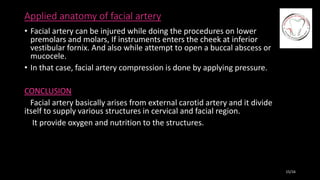 Applied anatomy of facial artery
• Facial artery can be injured while doing the procedures on lower
premolars and molars, If instruments enters the cheek at inferior
vestibular fornix. And also while attempt to open a buccal abscess or
mucocele.
• In that case, facial artery compression is done by applying pressure.
CONCLUSION
Facial artery basically arises from external carotid artery and it divide
itself to supply various structures in cervical and facial region.
It provide oxygen and nutrition to the structures.
15/16
 