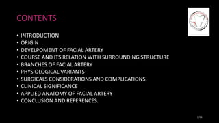 CONTENTS
• INTRODUCTION
• ORIGIN
• DEVELPOMENT OF FACIAL ARTERY
• COURSE AND ITS RELATION WITH SURROUNDING STRUCTURE
• BRANCHES OF FACIAL ARTERY
• PHYSIOLOGICAL VARIANTS
• SURGICALS CONSIDERATIONS AND COMPLICATIONS.
• CLINICAL SIGNIFICANCE
• APPLIED ANATOMY OF FACIAL ARTERY
• CONCLUSION AND REFERENCES.
2/16
 
