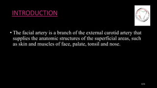 INTRODUCTION
• The facial artery is a branch of the external carotid artery that
supplies the anatomic structures of the superficial areas, such
as skin and muscles of face, palate, tonsil and nose.
3/16
 