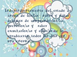 Independientemente del estado de
ánimo de los/las niños y niñas
debemos de comprenderlos/las,
quererlos/as y saber
escucharlos/as y ellos/as te lo
agradecerán todos los días con
una enorme…..