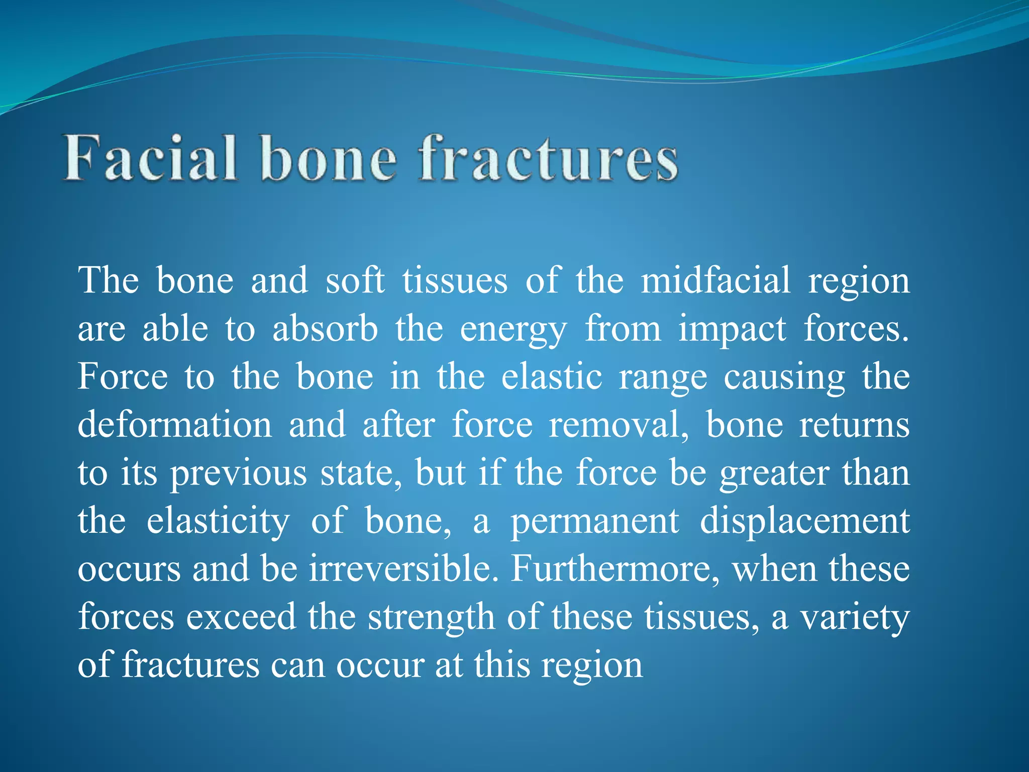 The bone and soft tissues of the midfacial region
are able to absorb the energy from impact forces.
Force to the bone in the elastic range causing the
deformation and after force removal, bone returns
to its previous state, but if the force be greater than
the elasticity of bone, a permanent displacement
occurs and be irreversible. Furthermore, when these
forces exceed the strength of these tissues, a variety
of fractures can occur at this region
 