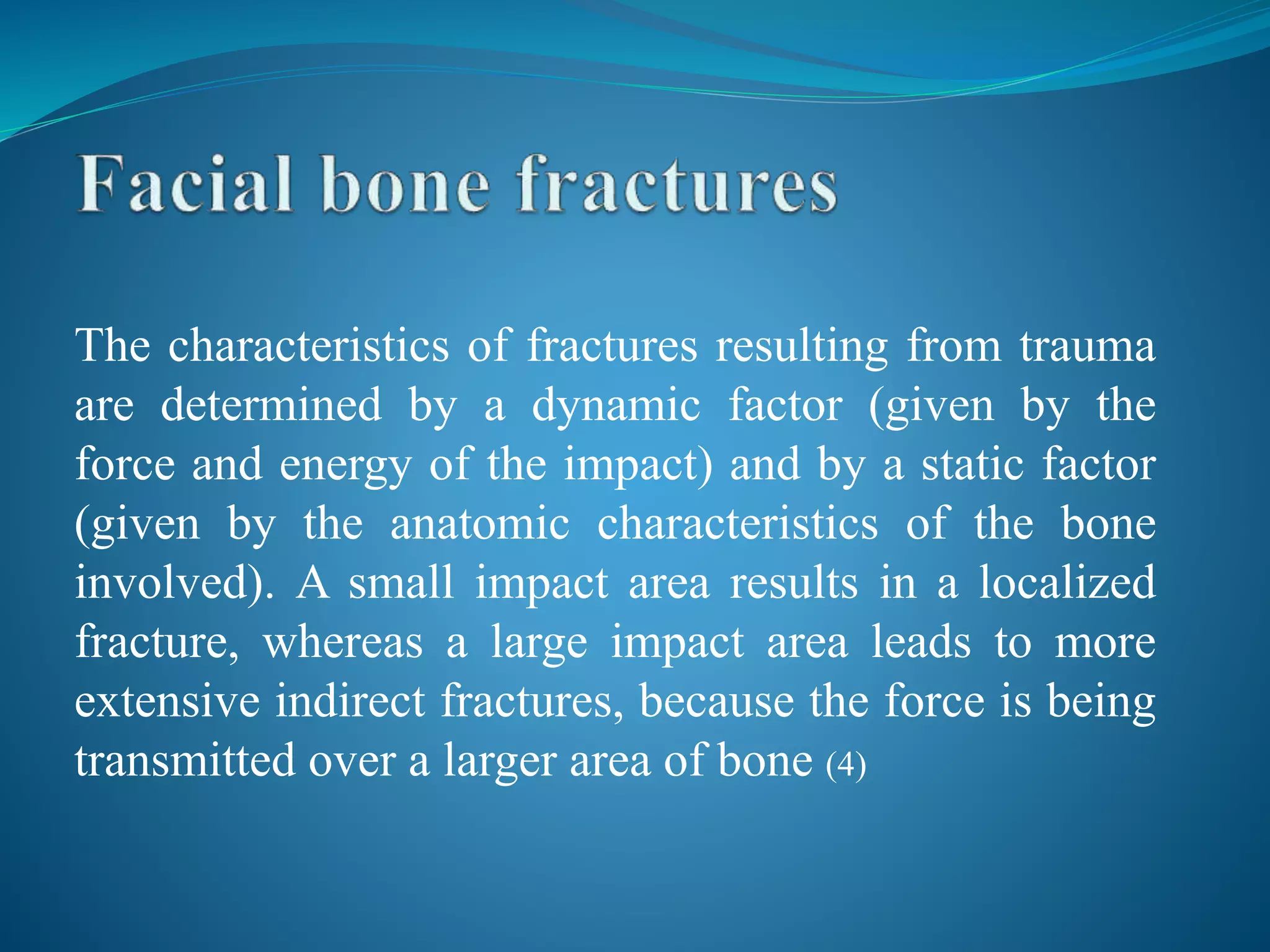 The characteristics of fractures resulting from trauma
are determined by a dynamic factor (given by the
force and energy of the impact) and by a static factor
(given by the anatomic characteristics of the bone
involved). A small impact area results in a localized
fracture, whereas a large impact area leads to more
extensive indirect fractures, because the force is being
transmitted over a larger area of bone (4)
 