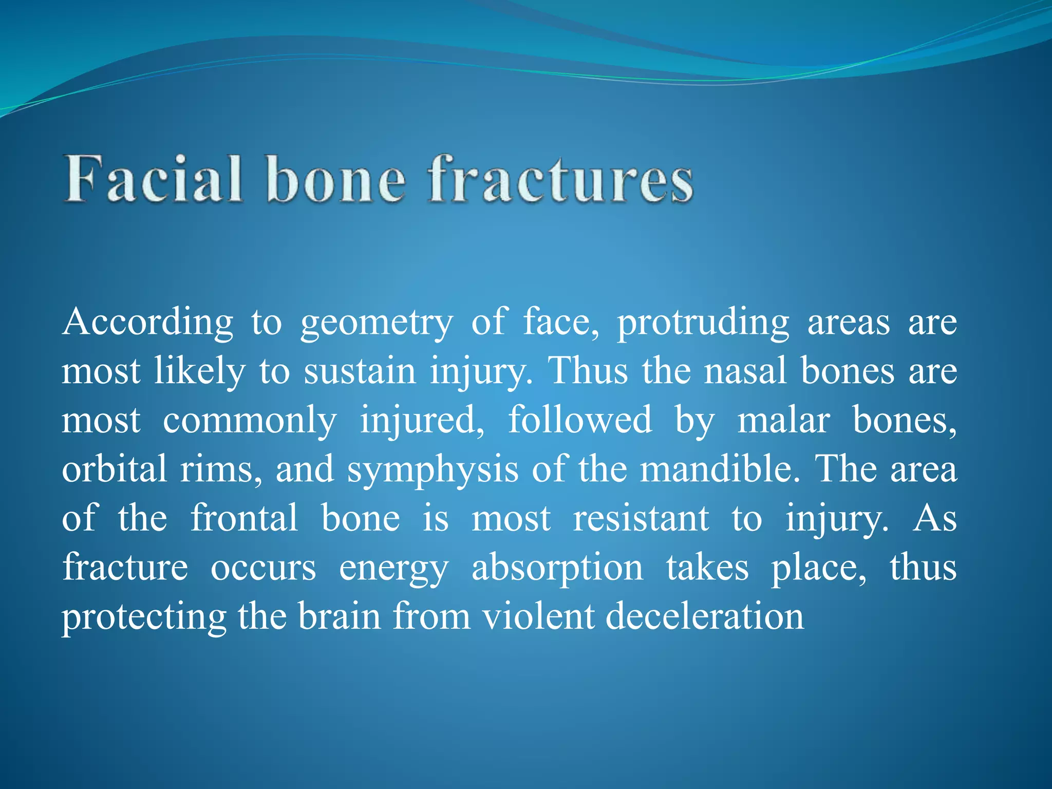 According to geometry of face, protruding areas are
most likely to sustain injury. Thus the nasal bones are
most commonly injured, followed by malar bones,
orbital rims, and symphysis of the mandible. The area
of the frontal bone is most resistant to injury. As
fracture occurs energy absorption takes place, thus
protecting the brain from violent deceleration
 