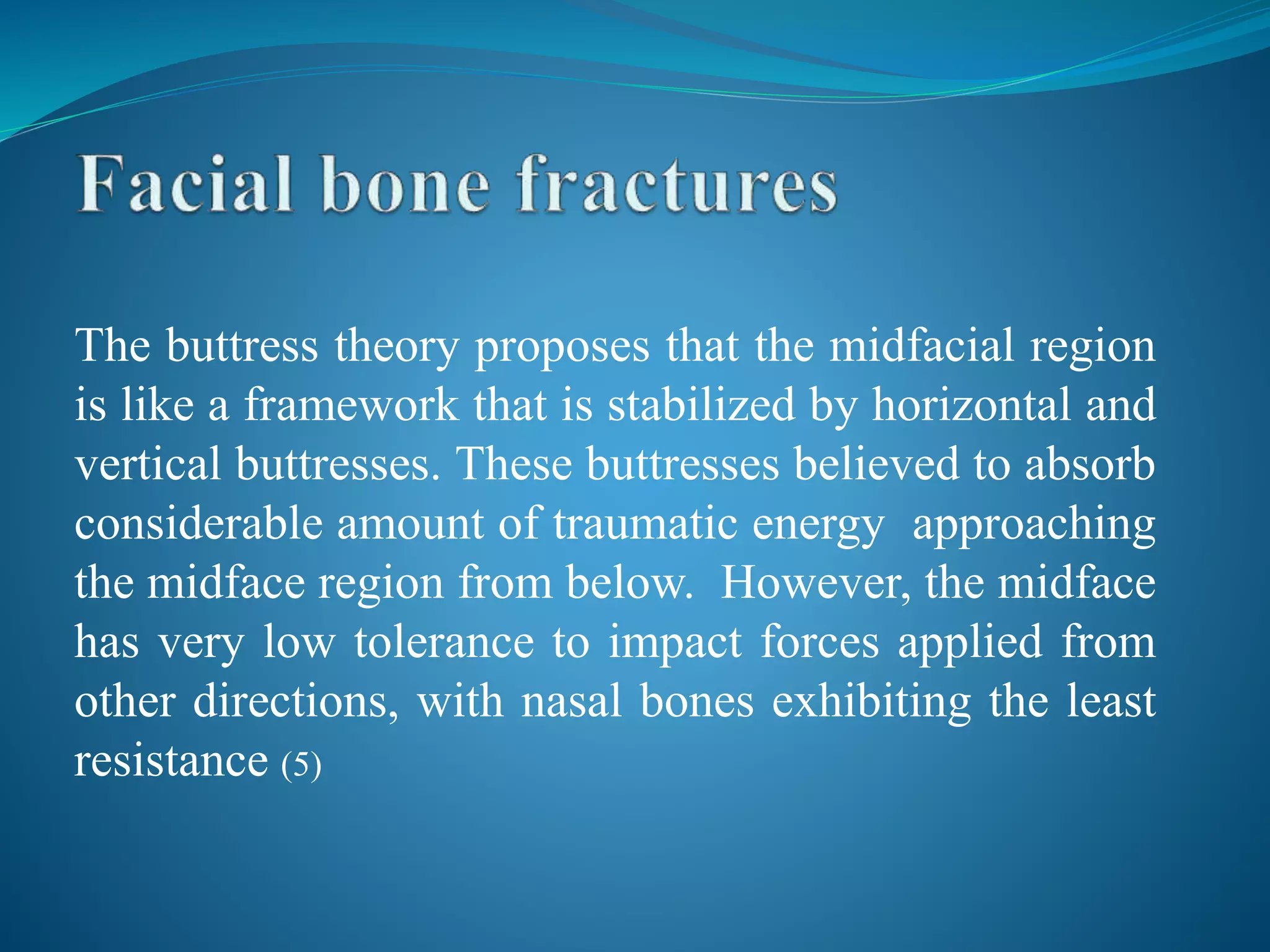 The buttress theory proposes that the midfacial region
is like a framework that is stabilized by horizontal and
vertical buttresses. These buttresses believed to absorb
considerable amount of traumatic energy approaching
the midface region from below. However, the midface
has very low tolerance to impact forces applied from
other directions, with nasal bones exhibiting the least
resistance (5)
 