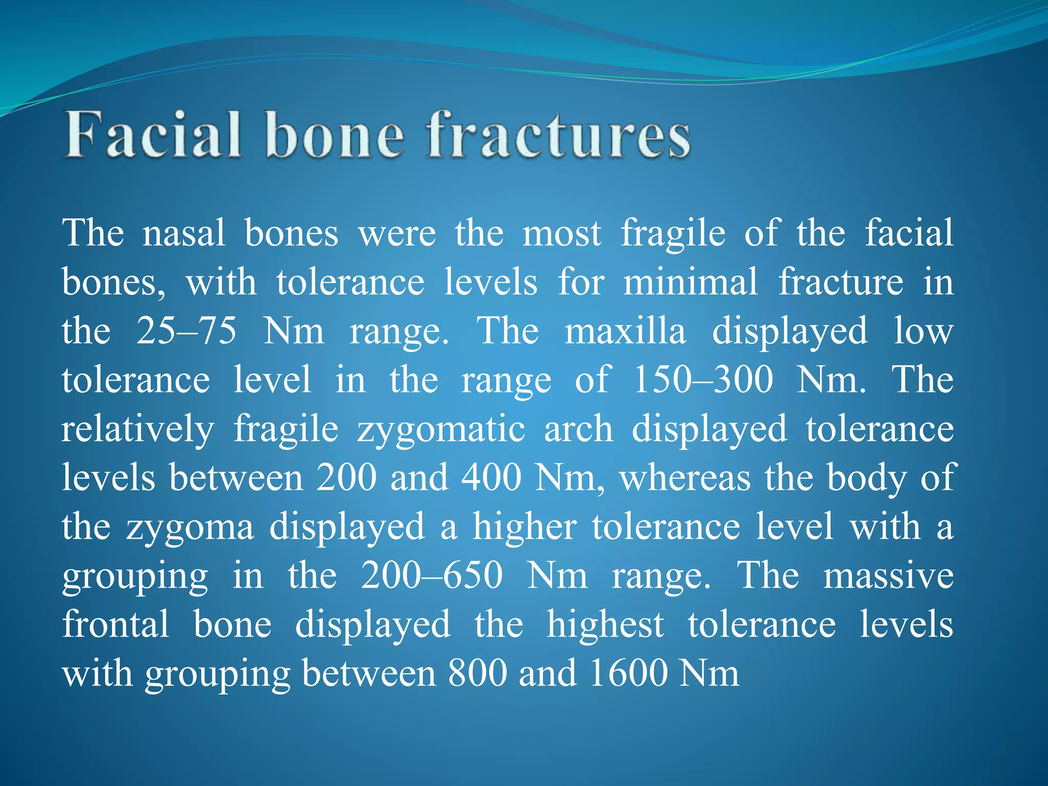 The nasal bones were the most fragile of the facial
bones, with tolerance levels for minimal fracture in
the 25–75 Nm range. The maxilla displayed low
tolerance level in the range of 150–300 Nm. The
relatively fragile zygomatic arch displayed tolerance
levels between 200 and 400 Nm, whereas the body of
the zygoma displayed a higher tolerance level with a
grouping in the 200–650 Nm range. The massive
frontal bone displayed the highest tolerance levels
with grouping between 800 and 1600 Nm
 
