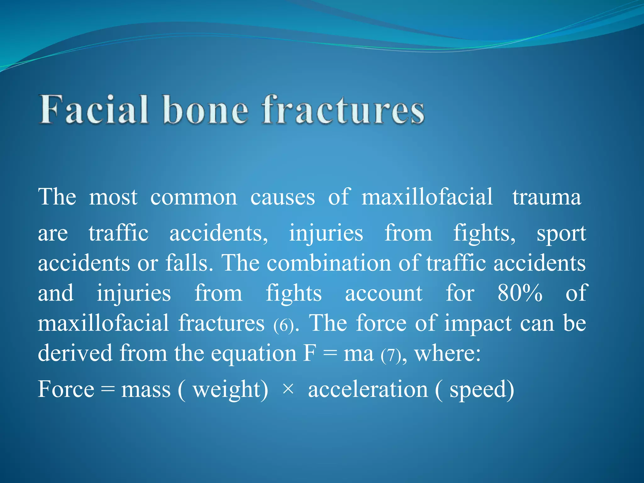The most common causes of maxillofacial trauma
are traffic accidents, injuries from fights, sport
accidents or falls. The combination of traffic accidents
and injuries from fights account for 80% of
maxillofacial fractures (6). The force of impact can be
derived from the equation F = ma (7), where:
Force = mass ( weight) × acceleration ( speed)
 