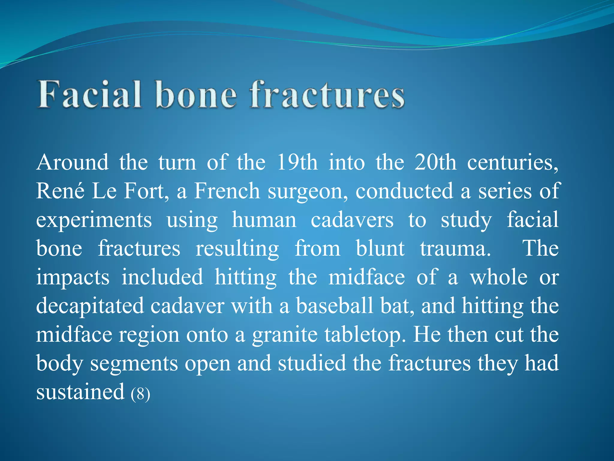 Around the turn of the 19th into the 20th centuries,
René Le Fort, a French surgeon, conducted a series of
experiments using human cadavers to study facial
bone fractures resulting from blunt trauma. The
impacts included hitting the midface of a whole or
decapitated cadaver with a baseball bat, and hitting the
midface region onto a granite tabletop. He then cut the
body segments open and studied the fractures they had
sustained (8)
 