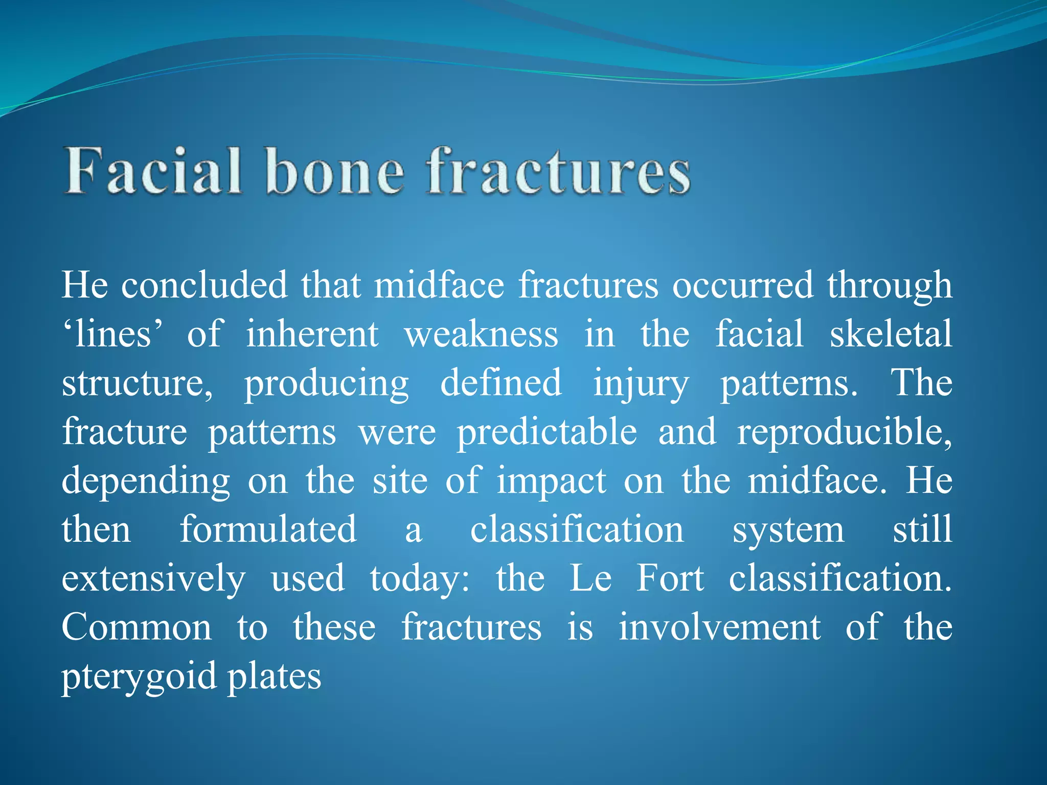 He concluded that midface fractures occurred through
‘lines’ of inherent weakness in the facial skeletal
structure, producing defined injury patterns. The
fracture patterns were predictable and reproducible,
depending on the site of impact on the midface. He
then formulated a classification system still
extensively used today: the Le Fort classification.
Common to these fractures is involvement of the
pterygoid plates
 