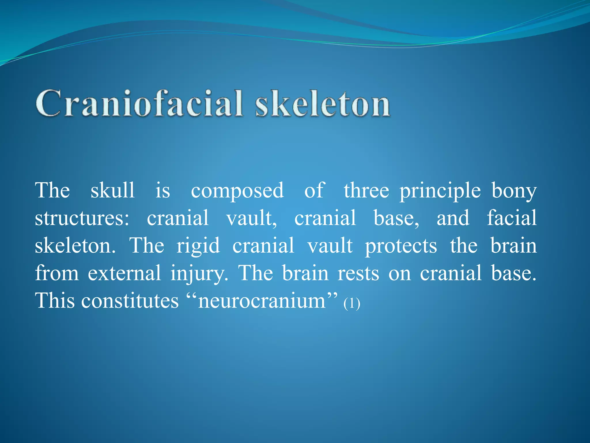 The skull is composed of three principle bony
structures: cranial vault, cranial base, and facial
skeleton. The rigid cranial vault protects the brain
from external injury. The brain rests on cranial base.
This constitutes ‘‘neurocranium’’ (1)
 