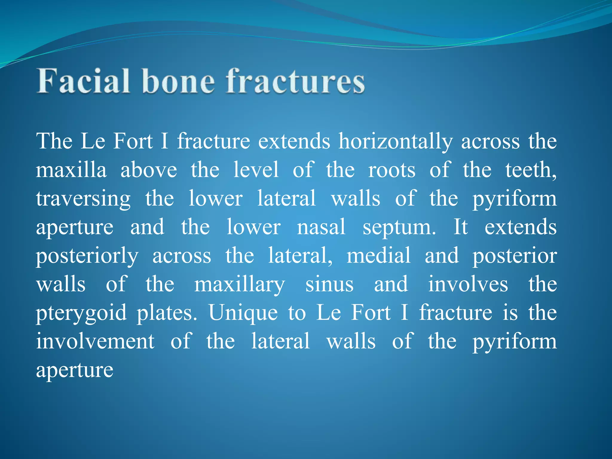 The Le Fort I fracture extends horizontally across the
maxilla above the level of the roots of the teeth,
traversing the lower lateral walls of the pyriform
aperture and the lower nasal septum. It extends
posteriorly across the lateral, medial and posterior
walls of the maxillary sinus and involves the
pterygoid plates. Unique to Le Fort I fracture is the
involvement of the lateral walls of the pyriform
aperture
 
