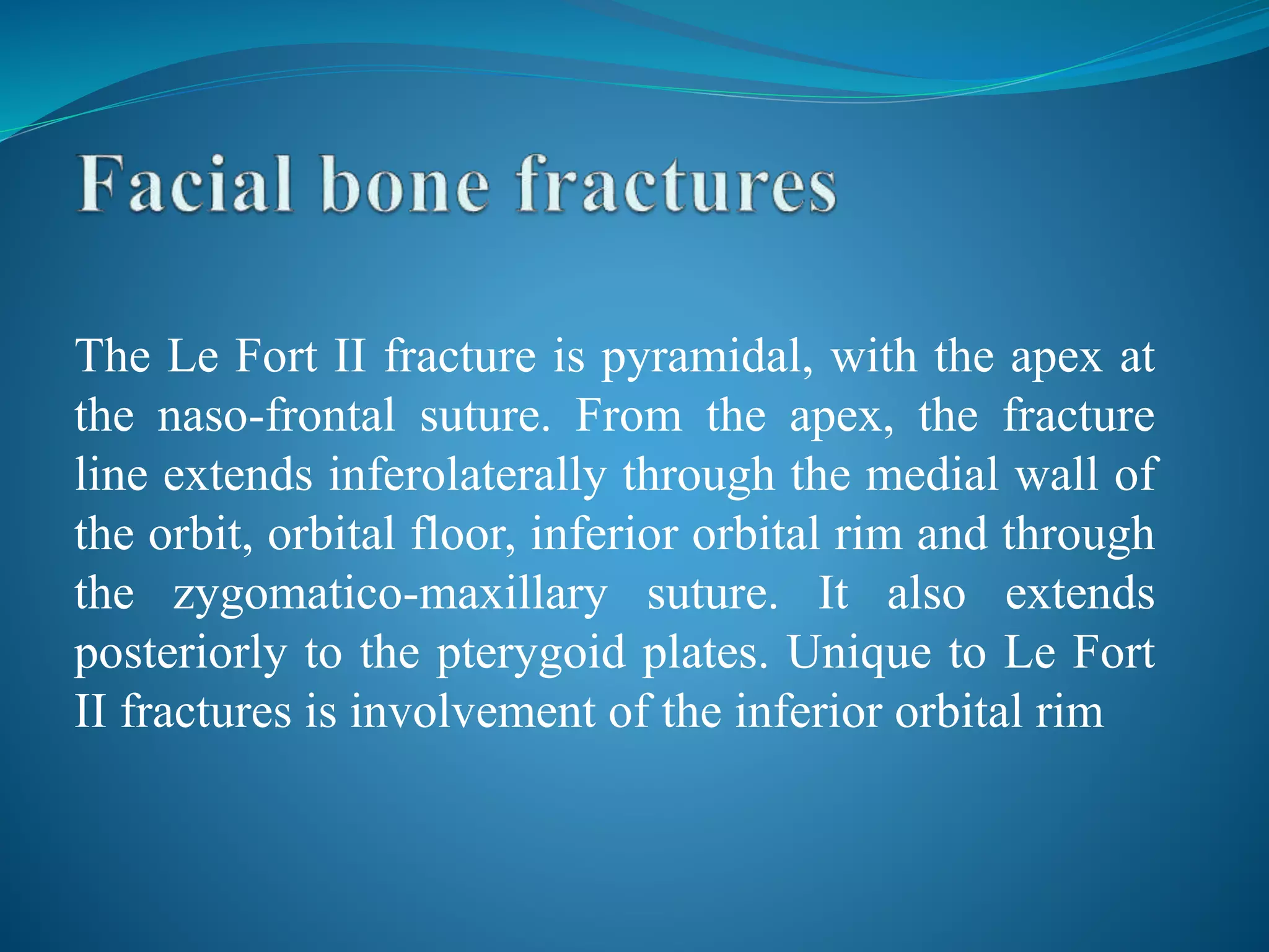The Le Fort II fracture is pyramidal, with the apex at
the naso-frontal suture. From the apex, the fracture
line extends inferolaterally through the medial wall of
the orbit, orbital floor, inferior orbital rim and through
the zygomatico-maxillary suture. It also extends
posteriorly to the pterygoid plates. Unique to Le Fort
II fractures is involvement of the inferior orbital rim
 