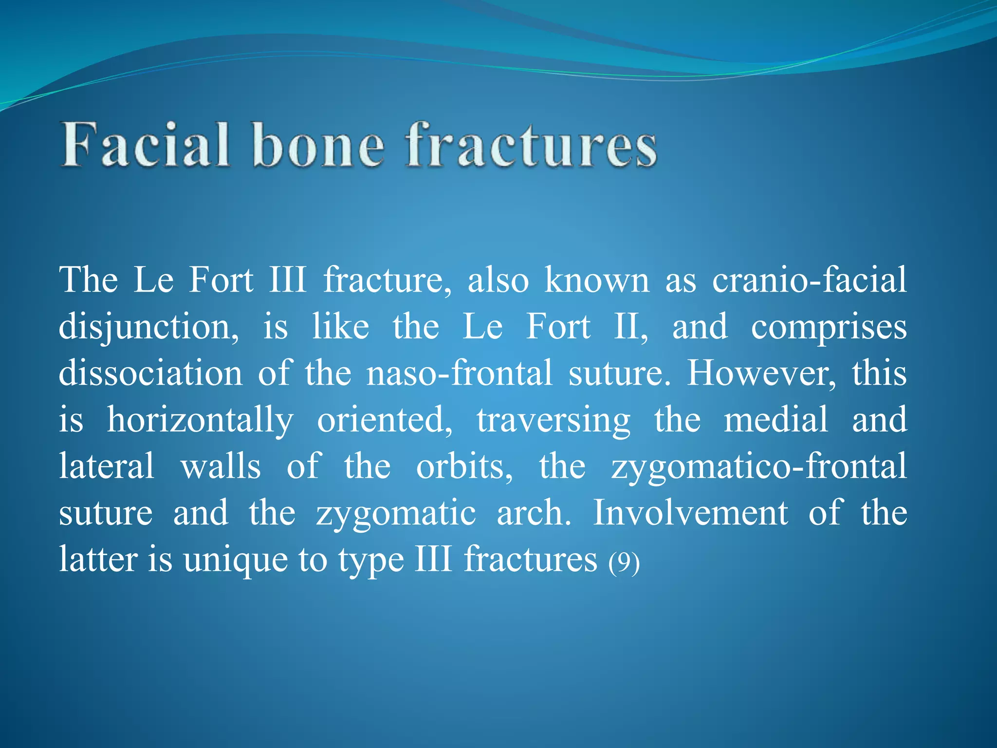 The Le Fort III fracture, also known as cranio-facial
disjunction, is like the Le Fort II, and comprises
dissociation of the naso-frontal suture. However, this
is horizontally oriented, traversing the medial and
lateral walls of the orbits, the zygomatico-frontal
suture and the zygomatic arch. Involvement of the
latter is unique to type III fractures (9)
 