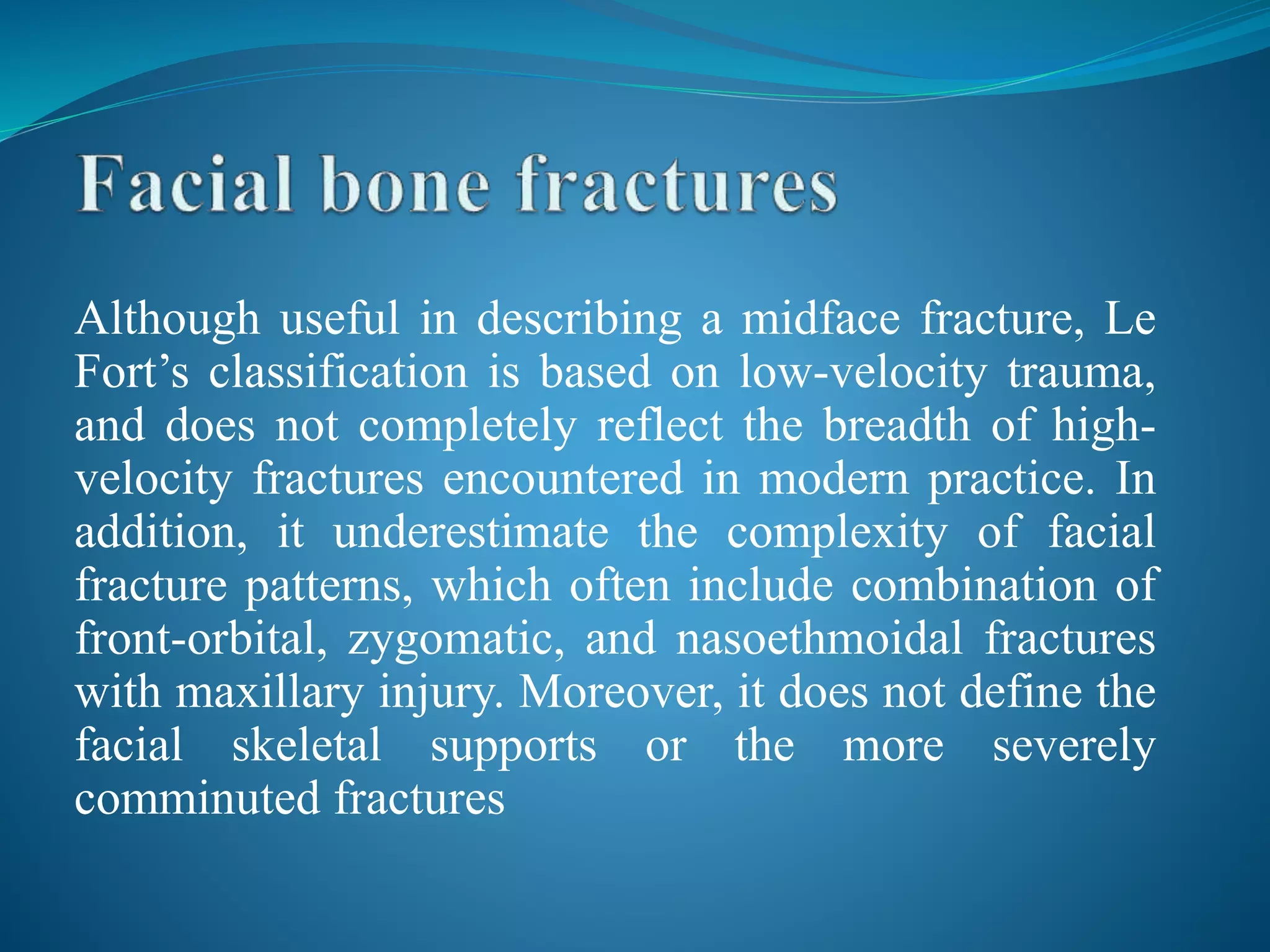 Although useful in describing a midface fracture, Le
Fort’s classification is based on low-velocity trauma,
and does not completely reflect the breadth of high-
velocity fractures encountered in modern practice. In
addition, it underestimate the complexity of facial
fracture patterns, which often include combination of
front-orbital, zygomatic, and nasoethmoidal fractures
with maxillary injury. Moreover, it does not define the
facial skeletal supports or the more severely
comminuted fractures
 