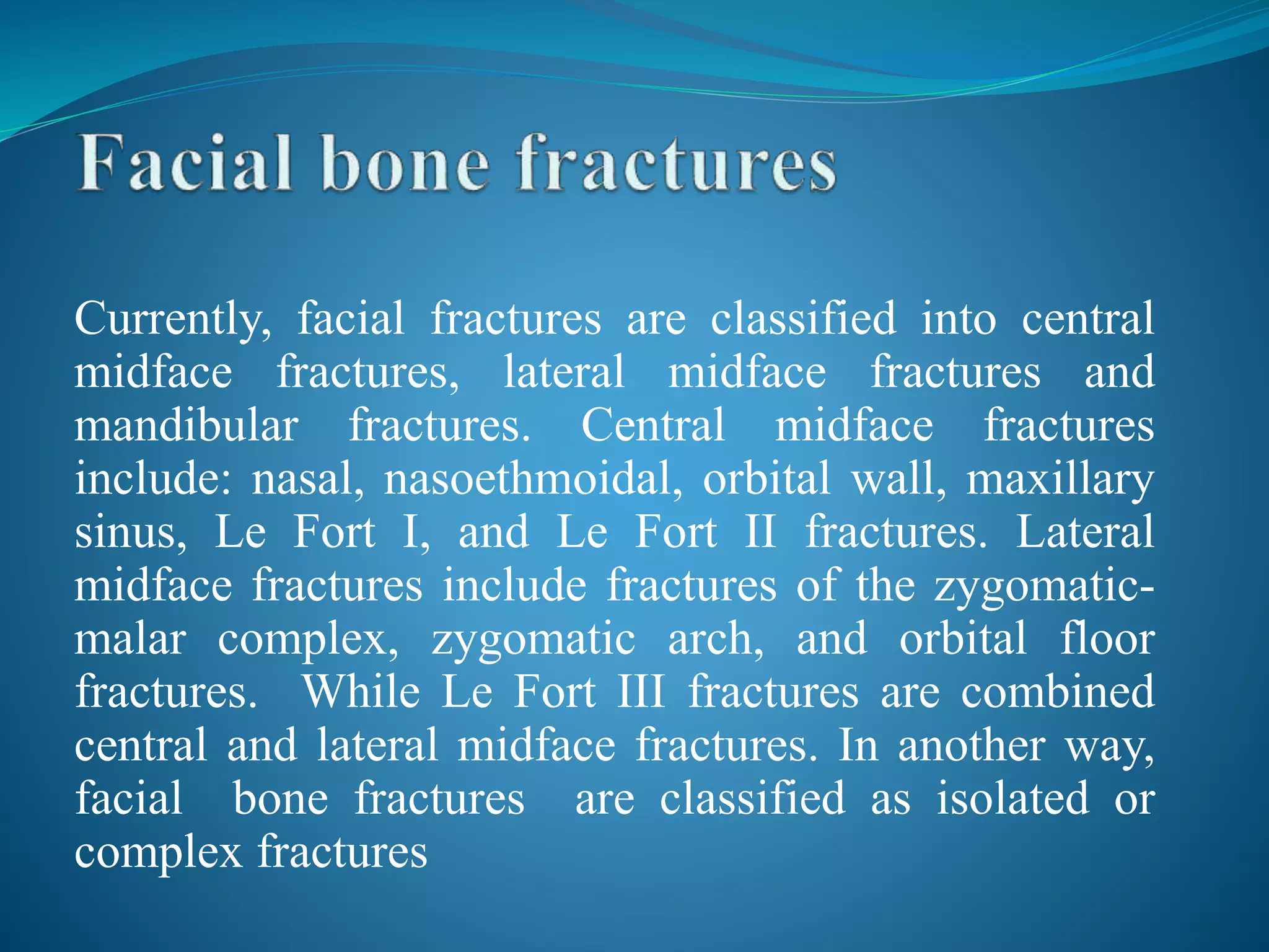 Currently, facial fractures are classified into central
midface fractures, lateral midface fractures and
mandibular fractures. Central midface fractures
include: nasal, nasoethmoidal, orbital wall, maxillary
sinus, Le Fort I, and Le Fort II fractures. Lateral
midface fractures include fractures of the zygomatic-
malar complex, zygomatic arch, and orbital floor
fractures. While Le Fort III fractures are combined
central and lateral midface fractures. In another way,
facial bone fractures are classified as isolated or
complex fractures
 