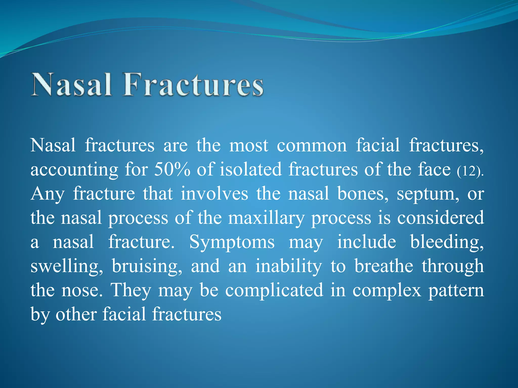 Nasal fractures are the most common facial fractures,
accounting for 50% of isolated fractures of the face (12).
Any fracture that involves the nasal bones, septum, or
the nasal process of the maxillary process is considered
a nasal fracture. Symptoms may include bleeding,
swelling, bruising, and an inability to breathe through
the nose. They may be complicated in complex pattern
by other facial fractures
 