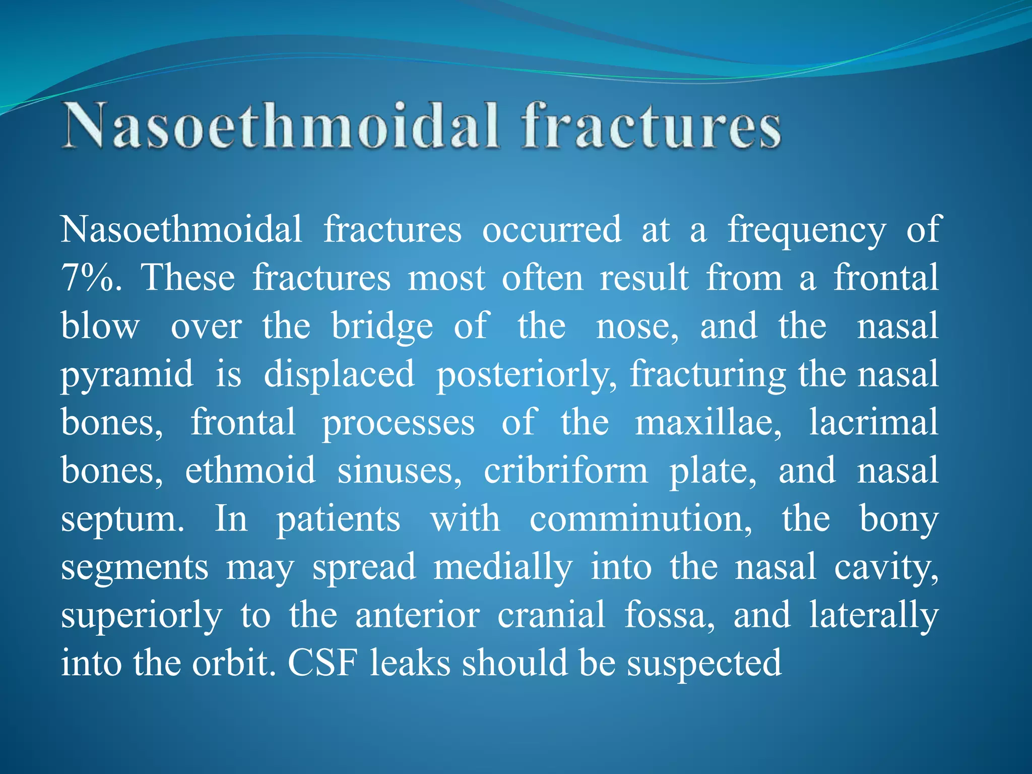 Nasoethmoidal fractures occurred at a frequency of
7%. These fractures most often result from a frontal
blow over the bridge of the nose, and the nasal
pyramid is displaced posteriorly, fracturing the nasal
bones, frontal processes of the maxillae, lacrimal
bones, ethmoid sinuses, cribriform plate, and nasal
septum. In patients with comminution, the bony
segments may spread medially into the nasal cavity,
superiorly to the anterior cranial fossa, and laterally
into the orbit. CSF leaks should be suspected
 