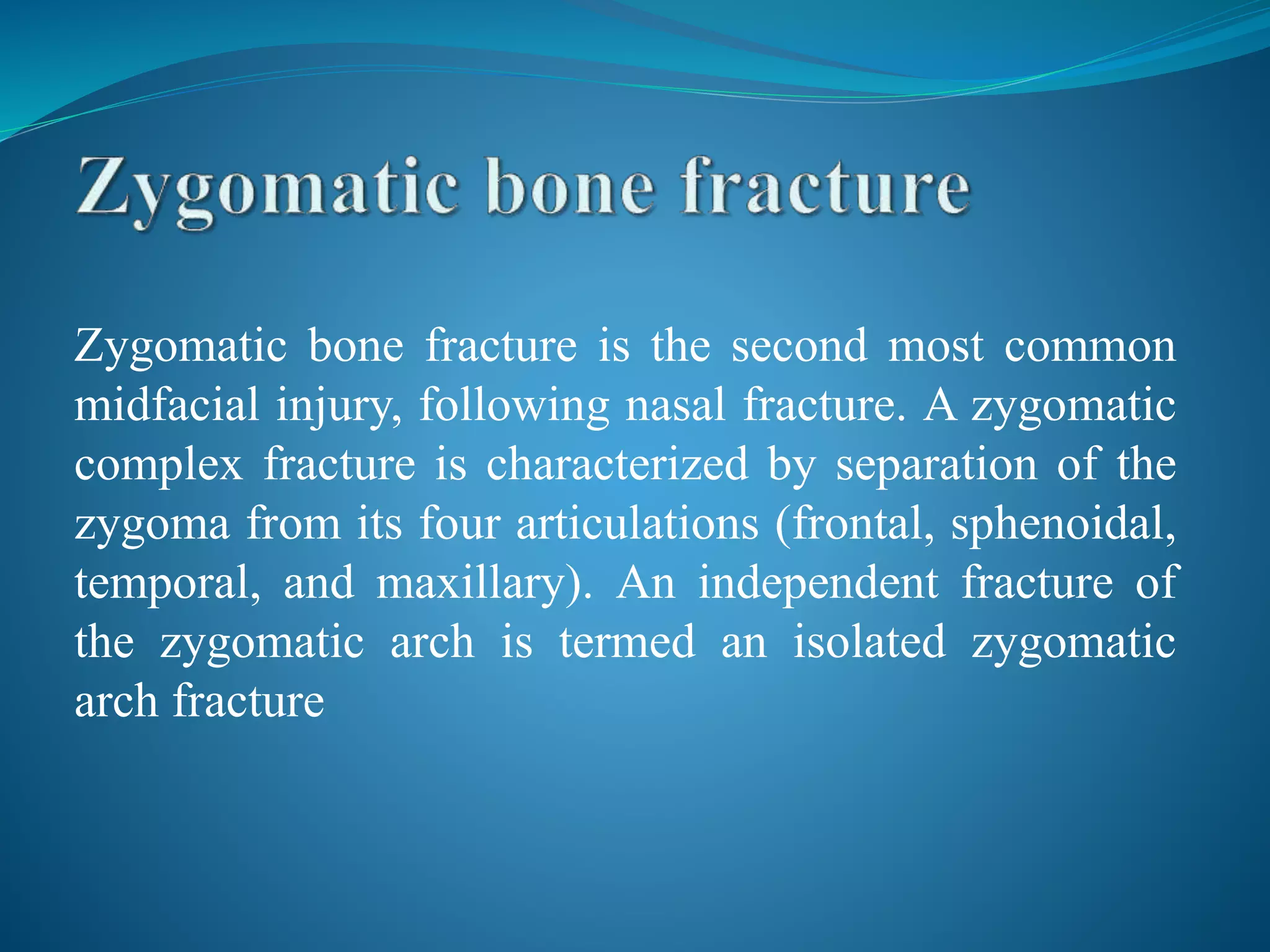Zygomatic bone fracture is the second most common
midfacial injury, following nasal fracture. A zygomatic
complex fracture is characterized by separation of the
zygoma from its four articulations (frontal, sphenoidal,
temporal, and maxillary). An independent fracture of
the zygomatic arch is termed an isolated zygomatic
arch fracture
 