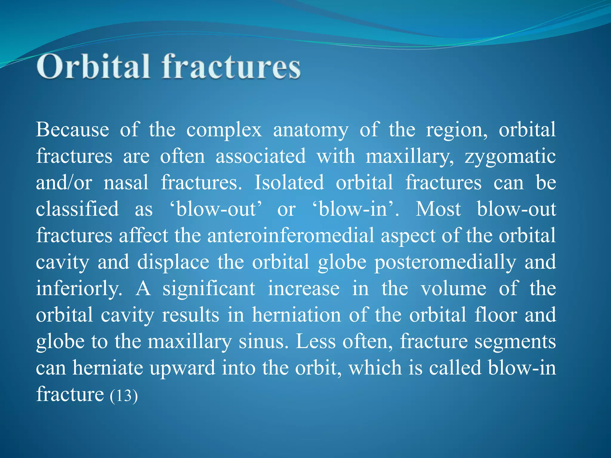 Because of the complex anatomy of the region, orbital
fractures are often associated with maxillary, zygomatic
and/or nasal fractures. Isolated orbital fractures can be
classified as ‘blow-out’ or ‘blow-in’. Most blow-out
fractures affect the anteroinferomedial aspect of the orbital
cavity and displace the orbital globe posteromedially and
inferiorly. A significant increase in the volume of the
orbital cavity results in herniation of the orbital floor and
globe to the maxillary sinus. Less often, fracture segments
can herniate upward into the orbit, which is called blow-in
fracture (13)
 