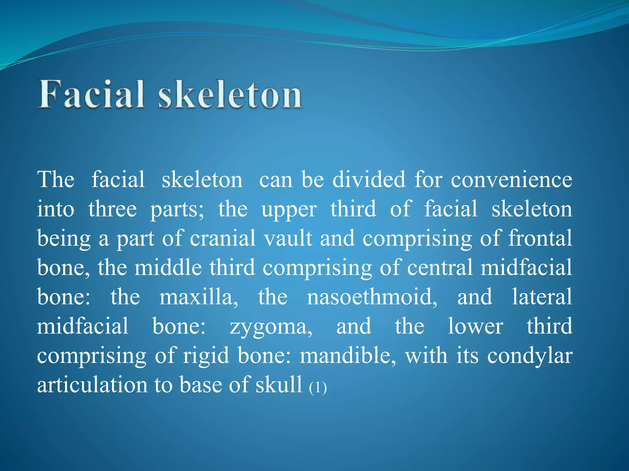 The facial skeleton can be divided for convenience
into three parts; the upper third of facial skeleton
being a part of cranial vault and comprising of frontal
bone, the middle third comprising of central midfacial
bone: the maxilla, the nasoethmoid, and lateral
midfacial bone: zygoma, and the lower third
comprising of rigid bone: mandible, with its condylar
articulation to base of skull (1)
 