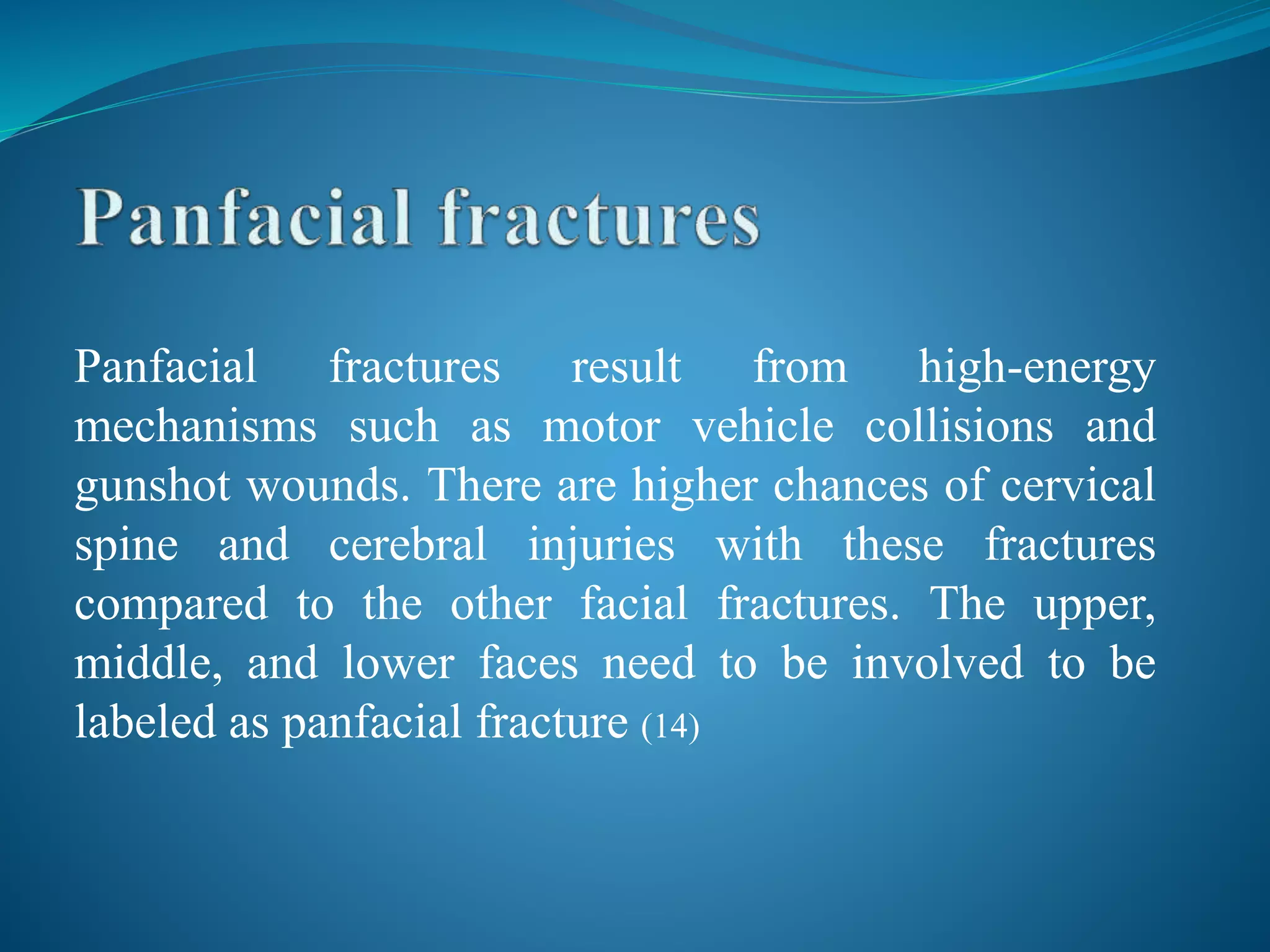 Panfacial fractures result from high-energy
mechanisms such as motor vehicle collisions and
gunshot wounds. There are higher chances of cervical
spine and cerebral injuries with these fractures
compared to the other facial fractures. The upper,
middle, and lower faces need to be involved to be
labeled as panfacial fracture (14)
 