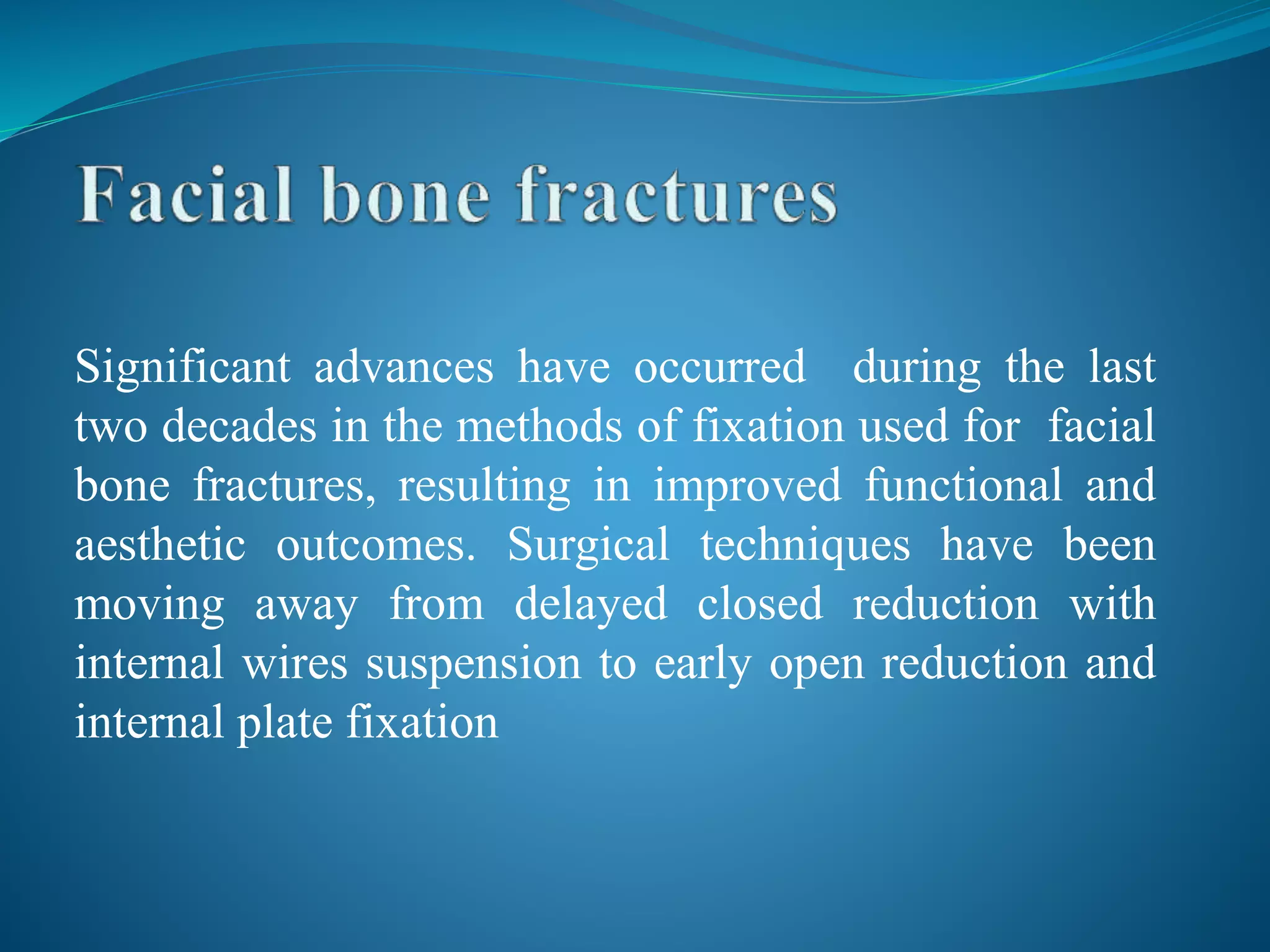 Significant advances have occurred during the last
two decades in the methods of fixation used for facial
bone fractures, resulting in improved functional and
aesthetic outcomes. Surgical techniques have been
moving away from delayed closed reduction with
internal wires suspension to early open reduction and
internal plate fixation
 