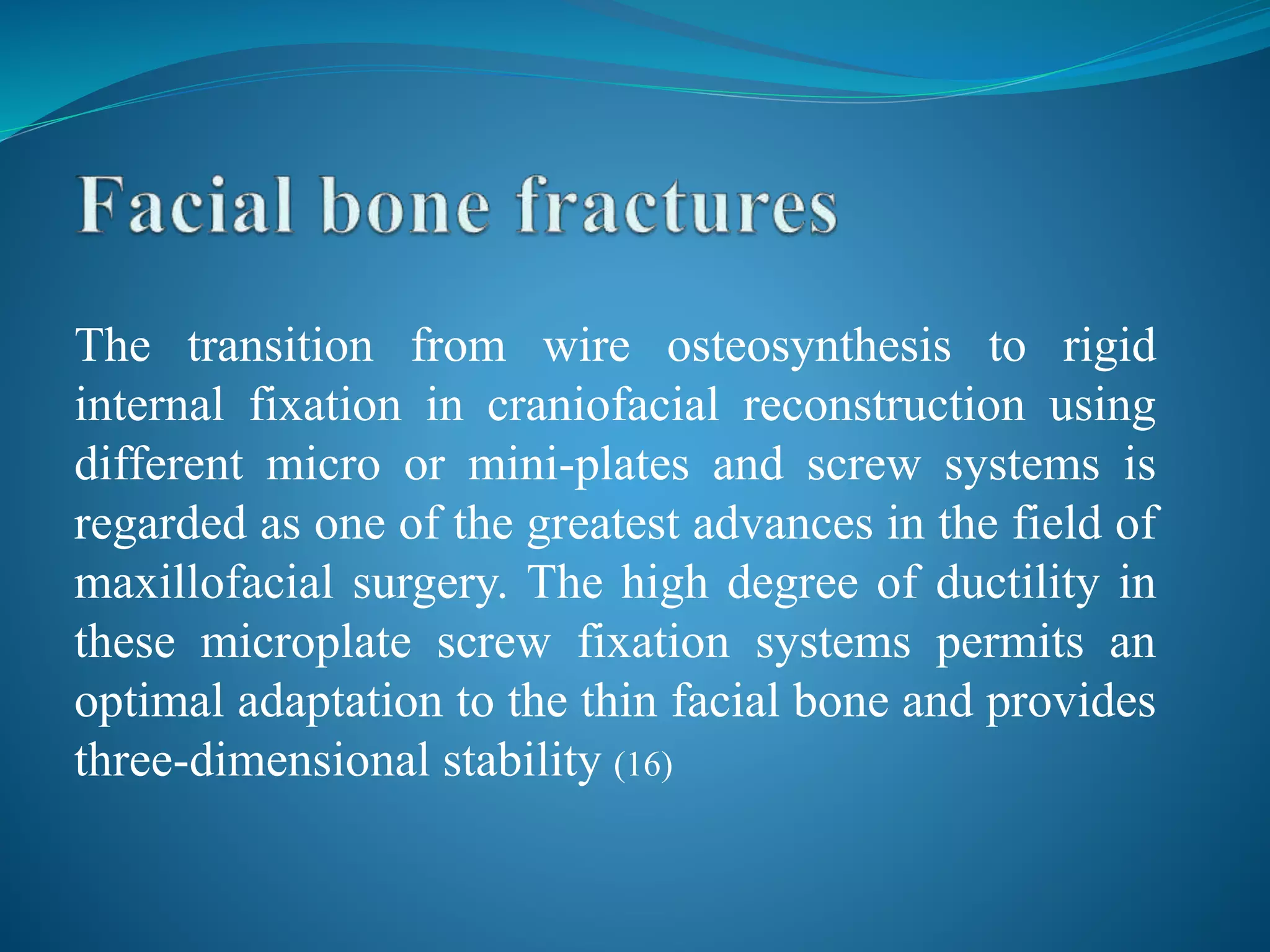 The transition from wire osteosynthesis to rigid
internal fixation in craniofacial reconstruction using
different micro or mini-plates and screw systems is
regarded as one of the greatest advances in the field of
maxillofacial surgery. The high degree of ductility in
these microplate screw fixation systems permits an
optimal adaptation to the thin facial bone and provides
three-dimensional stability (16)
 