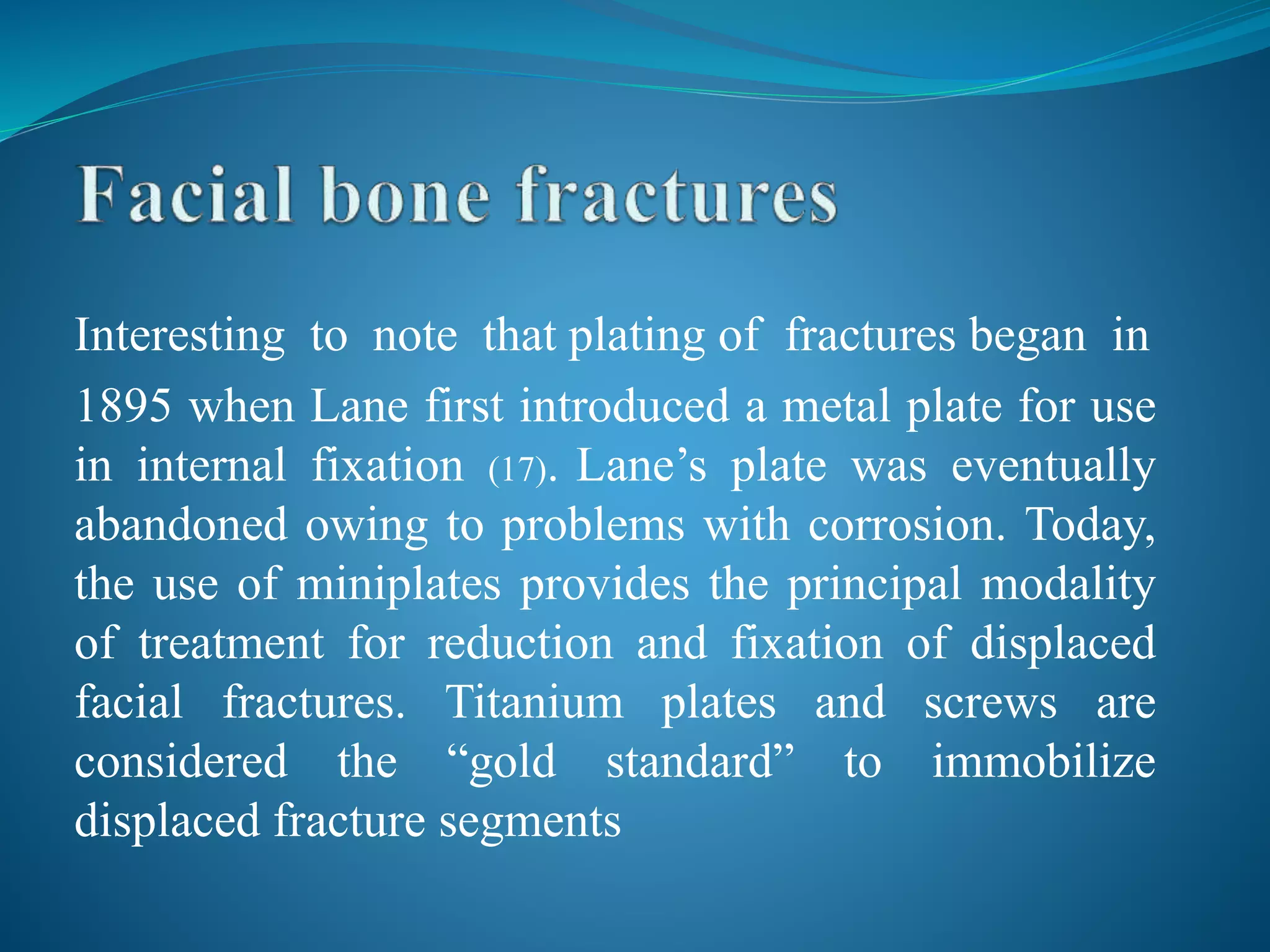 Interesting to note that plating of fractures began in
1895 when Lane first introduced a metal plate for use
in internal fixation (17). Lane’s plate was eventually
abandoned owing to problems with corrosion. Today,
the use of miniplates provides the principal modality
of treatment for reduction and fixation of displaced
facial fractures. Titanium plates and screws are
considered the “gold standard” to immobilize
displaced fracture segments
 