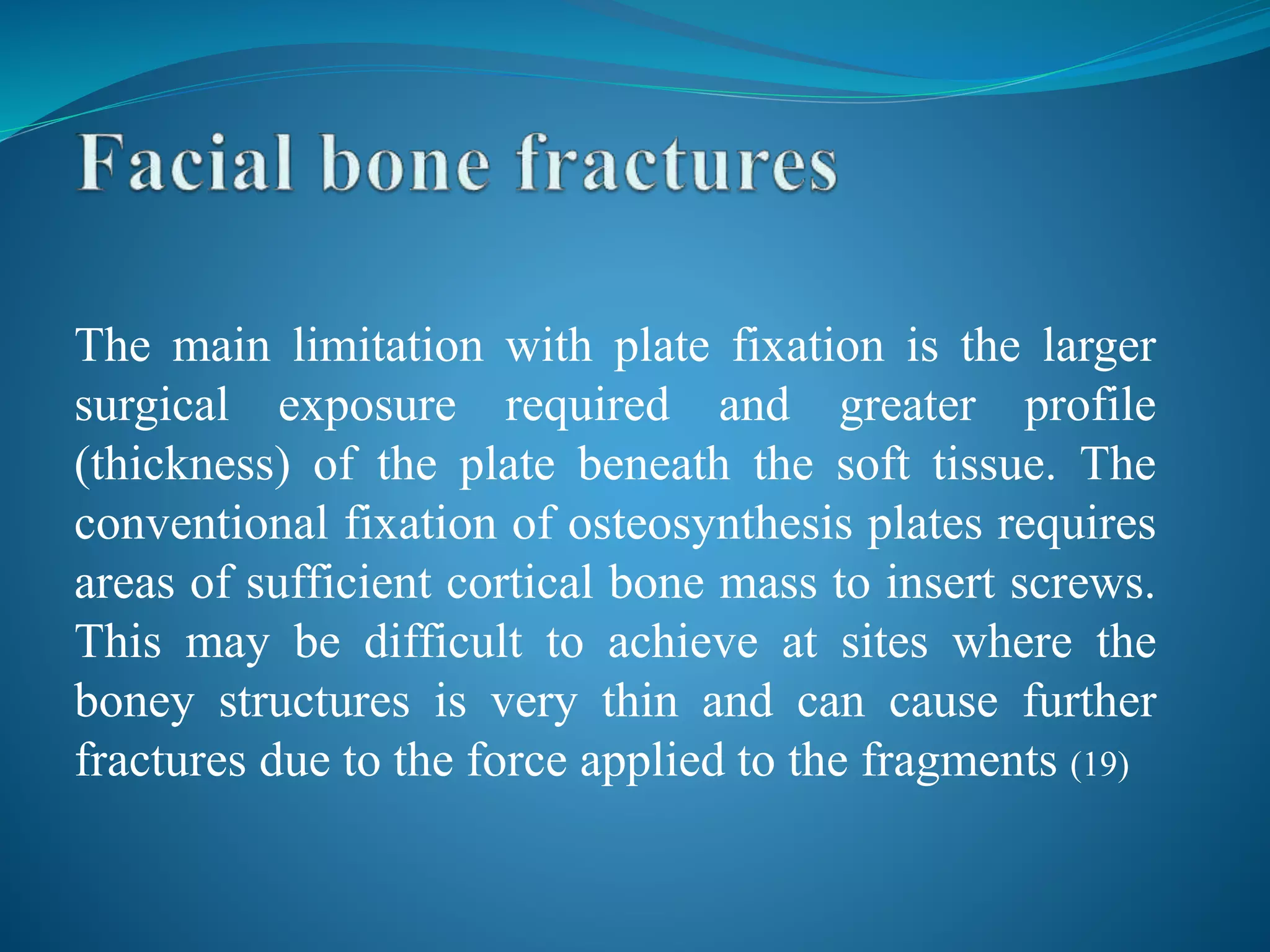 The main limitation with plate fixation is the larger
surgical exposure required and greater profile
(thickness) of the plate beneath the soft tissue. The
conventional fixation of osteosynthesis plates requires
areas of sufficient cortical bone mass to insert screws.
This may be difficult to achieve at sites where the
boney structures is very thin and can cause further
fractures due to the force applied to the fragments (19)
 