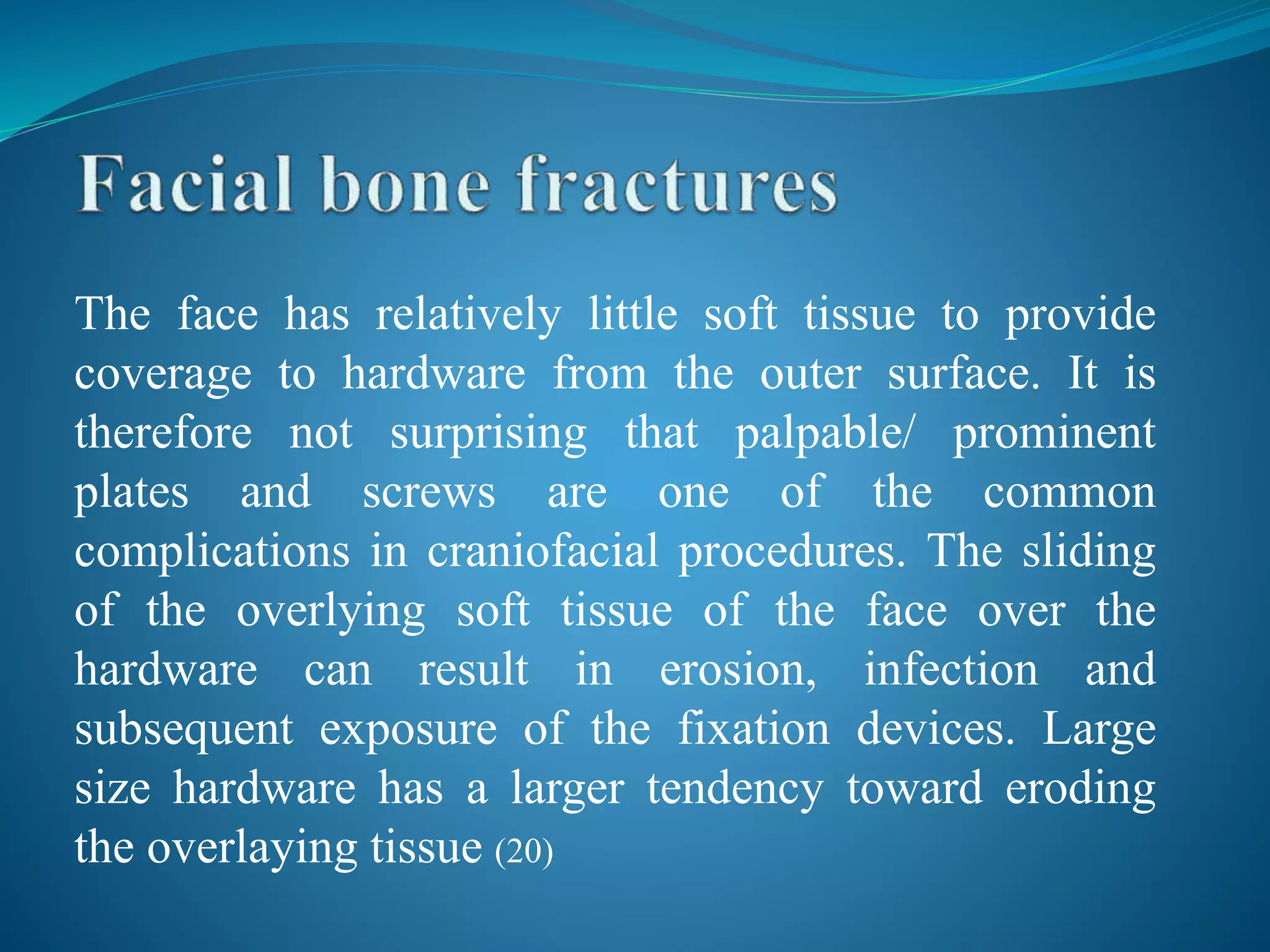 The face has relatively little soft tissue to provide
coverage to hardware from the outer surface. It is
therefore not surprising that palpable/ prominent
plates and screws are one of the common
complications in craniofacial procedures. The sliding
of the overlying soft tissue of the face over the
hardware can result in erosion, infection and
subsequent exposure of the fixation devices. Large
size hardware has a larger tendency toward eroding
the overlaying tissue (20)
 