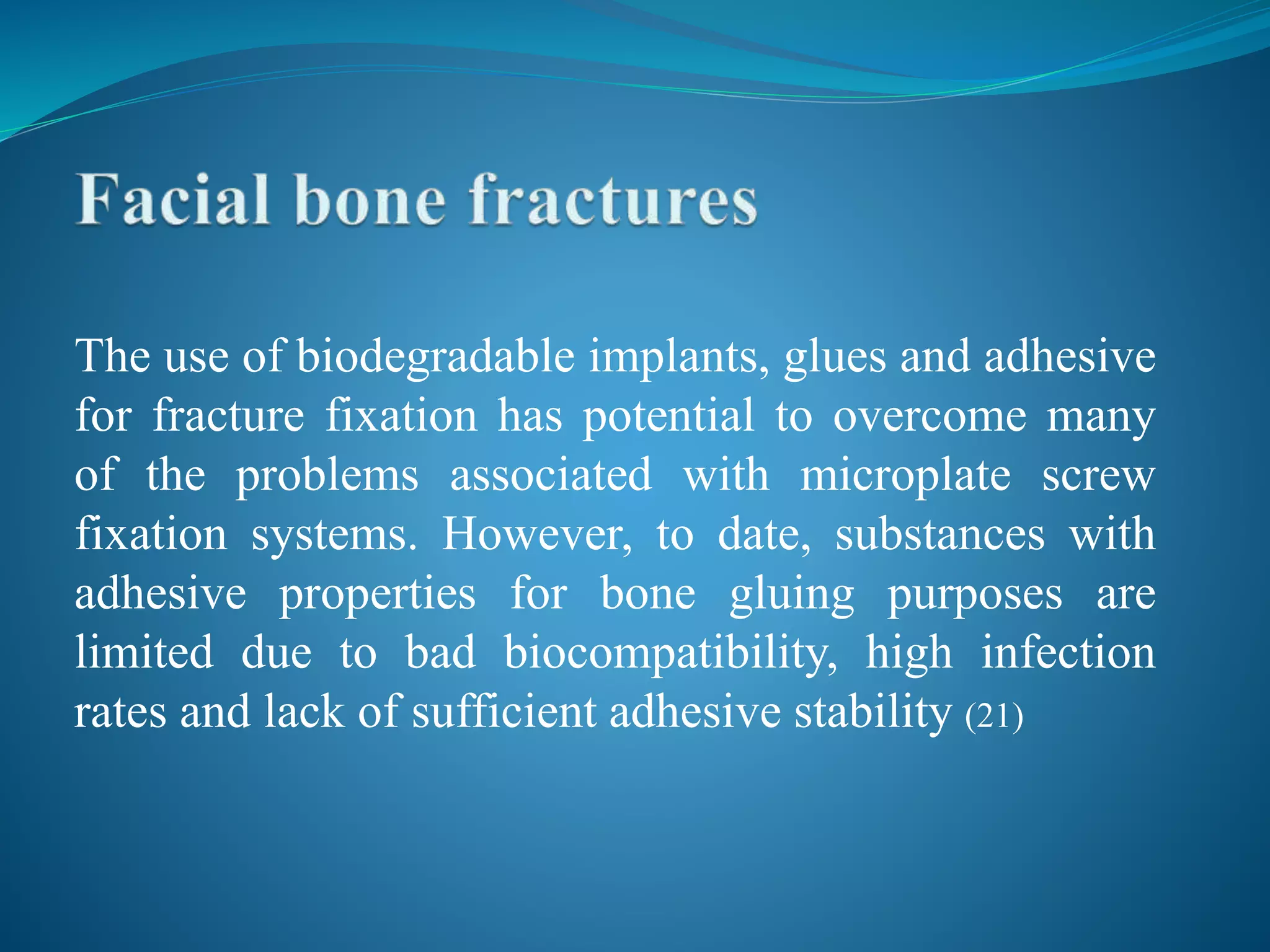 The use of biodegradable implants, glues and adhesive
for fracture fixation has potential to overcome many
of the problems associated with microplate screw
fixation systems. However, to date, substances with
adhesive properties for bone gluing purposes are
limited due to bad biocompatibility, high infection
rates and lack of sufficient adhesive stability (21)
 