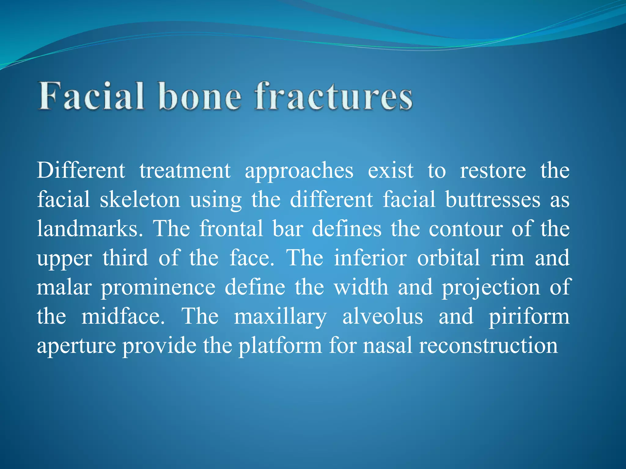 Different treatment approaches exist to restore the
facial skeleton using the different facial buttresses as
landmarks. The frontal bar defines the contour of the
upper third of the face. The inferior orbital rim and
malar prominence define the width and projection of
the midface. The maxillary alveolus and piriform
aperture provide the platform for nasal reconstruction
 