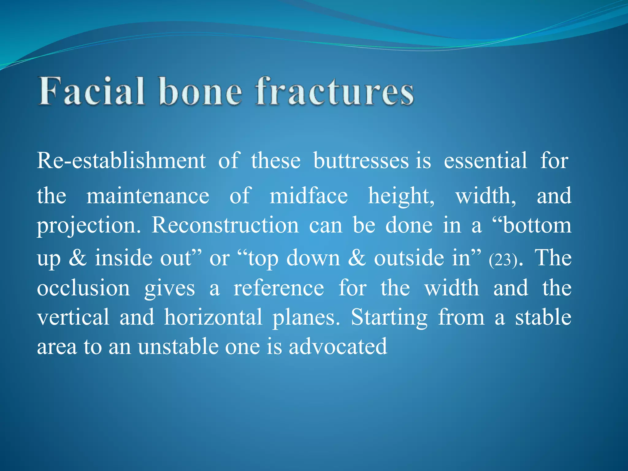 Re-establishment of these buttresses is essential for
the maintenance of midface height, width, and
projection. Reconstruction can be done in a “bottom
up & inside out” or “top down & outside in” (23). The
occlusion gives a reference for the width and the
vertical and horizontal planes. Starting from a stable
area to an unstable one is advocated
 
