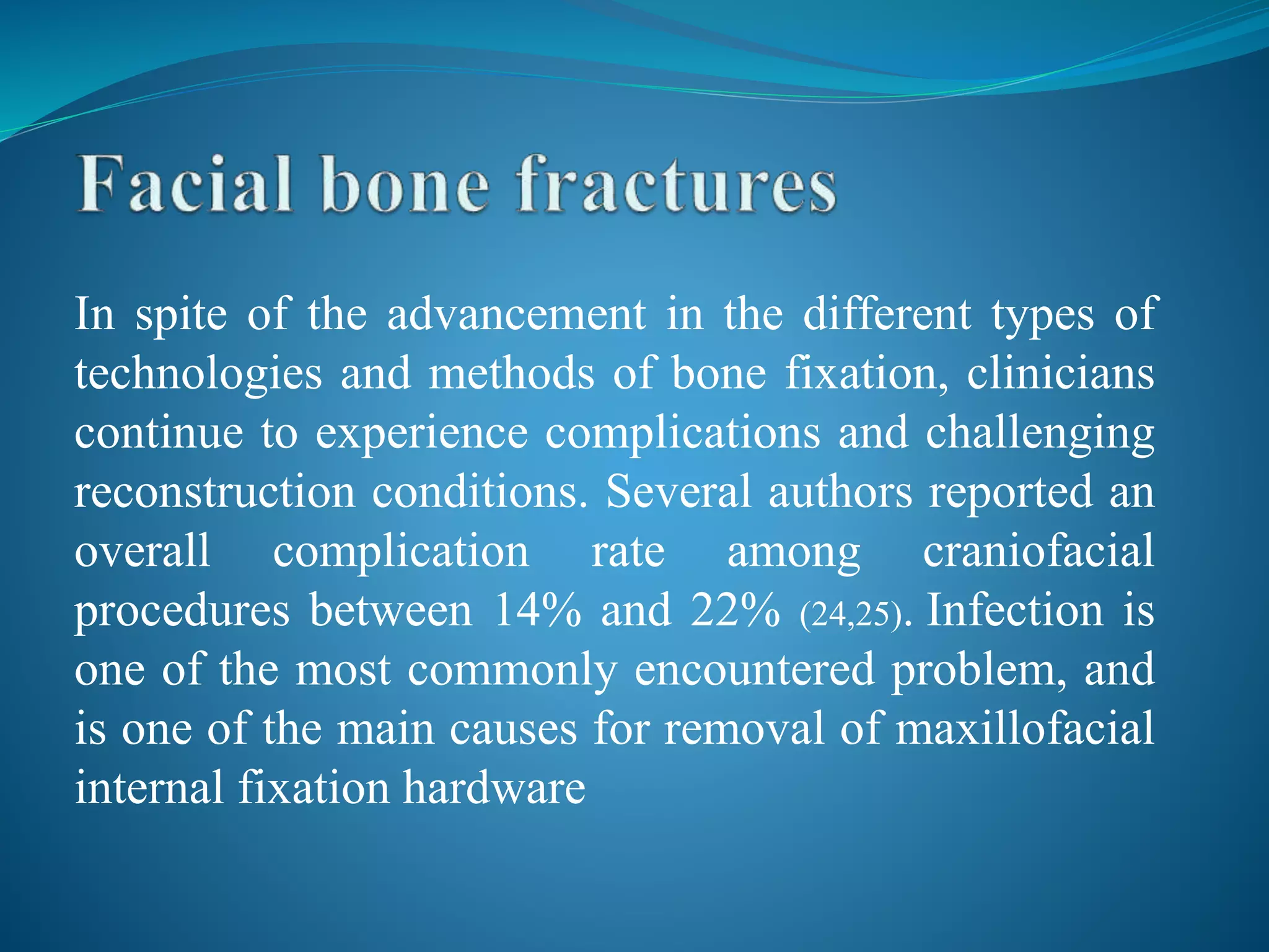 In spite of the advancement in the different types of
technologies and methods of bone fixation, clinicians
continue to experience complications and challenging
reconstruction conditions. Several authors reported an
overall complication rate among craniofacial
procedures between 14% and 22% (24,25). Infection is
one of the most commonly encountered problem, and
is one of the main causes for removal of maxillofacial
internal fixation hardware
 