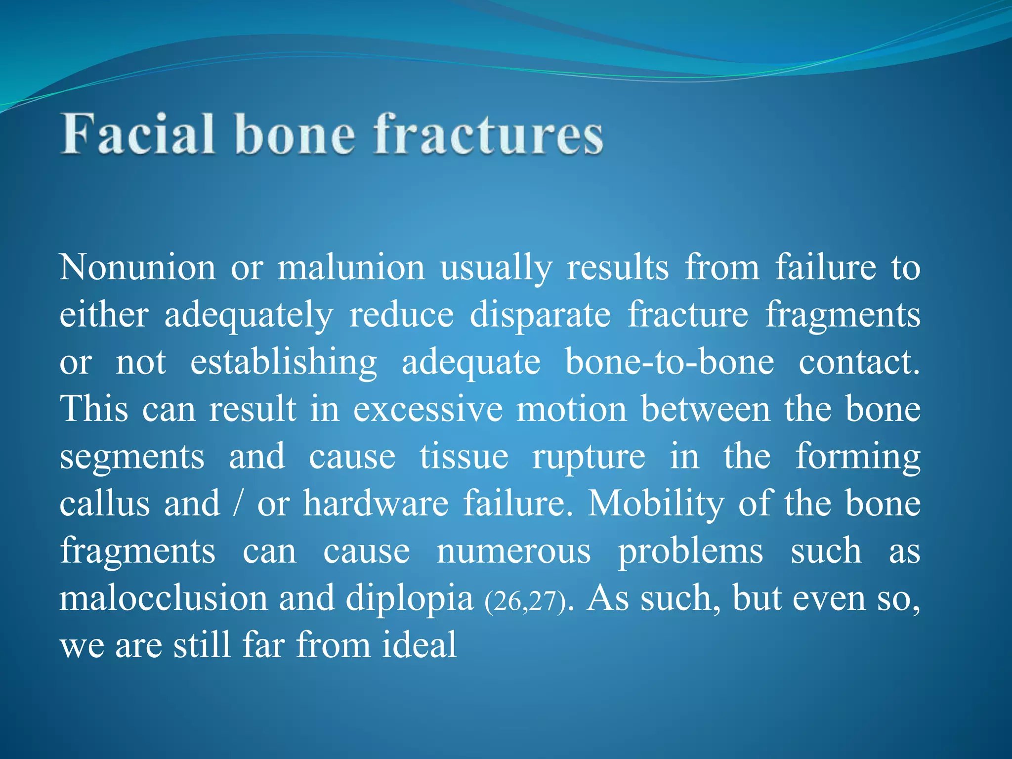 Nonunion or malunion usually results from failure to
either adequately reduce disparate fracture fragments
or not establishing adequate bone-to-bone contact.
This can result in excessive motion between the bone
segments and cause tissue rupture in the forming
callus and / or hardware failure. Mobility of the bone
fragments can cause numerous problems such as
malocclusion and diplopia (26,27). As such, but even so,
we are still far from ideal
 