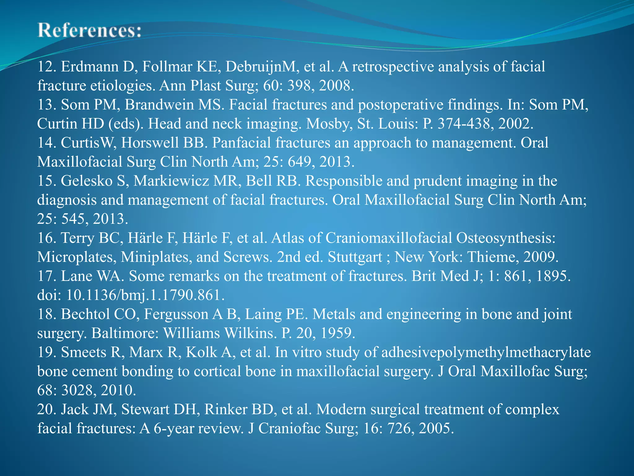 12. Erdmann D, Follmar KE, DebruijnM, et al. A retrospective analysis of facial
fracture etiologies. Ann Plast Surg; 60: 398, 2008.
13. Som PM, Brandwein MS. Facial fractures and postoperative findings. In: Som PM,
Curtin HD (eds). Head and neck imaging. Mosby, St. Louis: P. 374-438, 2002.
14. CurtisW, Horswell BB. Panfacial fractures an approach to management. Oral
Maxillofacial Surg Clin North Am; 25: 649, 2013.
15. Gelesko S, Markiewicz MR, Bell RB. Responsible and prudent imaging in the
diagnosis and management of facial fractures. Oral Maxillofacial Surg Clin North Am;
25: 545, 2013.
16. Terry BC, Härle F, Härle F, et al. Atlas of Craniomaxillofacial Osteosynthesis:
Microplates, Miniplates, and Screws. 2nd ed. Stuttgart ; New York: Thieme, 2009.
17. Lane WA. Some remarks on the treatment of fractures. Brit Med J; 1: 861, 1895.
doi: 10.1136/bmj.1.1790.861.
18. Bechtol CO, Fergusson A B, Laing PE. Metals and engineering in bone and joint
surgery. Baltimore: Williams Wilkins. P. 20, 1959.
19. Smeets R, Marx R, Kolk A, et al. In vitro study of adhesivepolymethylmethacrylate
bone cement bonding to cortical bone in maxillofacial surgery. J Oral Maxillofac Surg;
68: 3028, 2010.
20. Jack JM, Stewart DH, Rinker BD, et al. Modern surgical treatment of complex
facial fractures: A 6-year review. J Craniofac Surg; 16: 726, 2005.
 