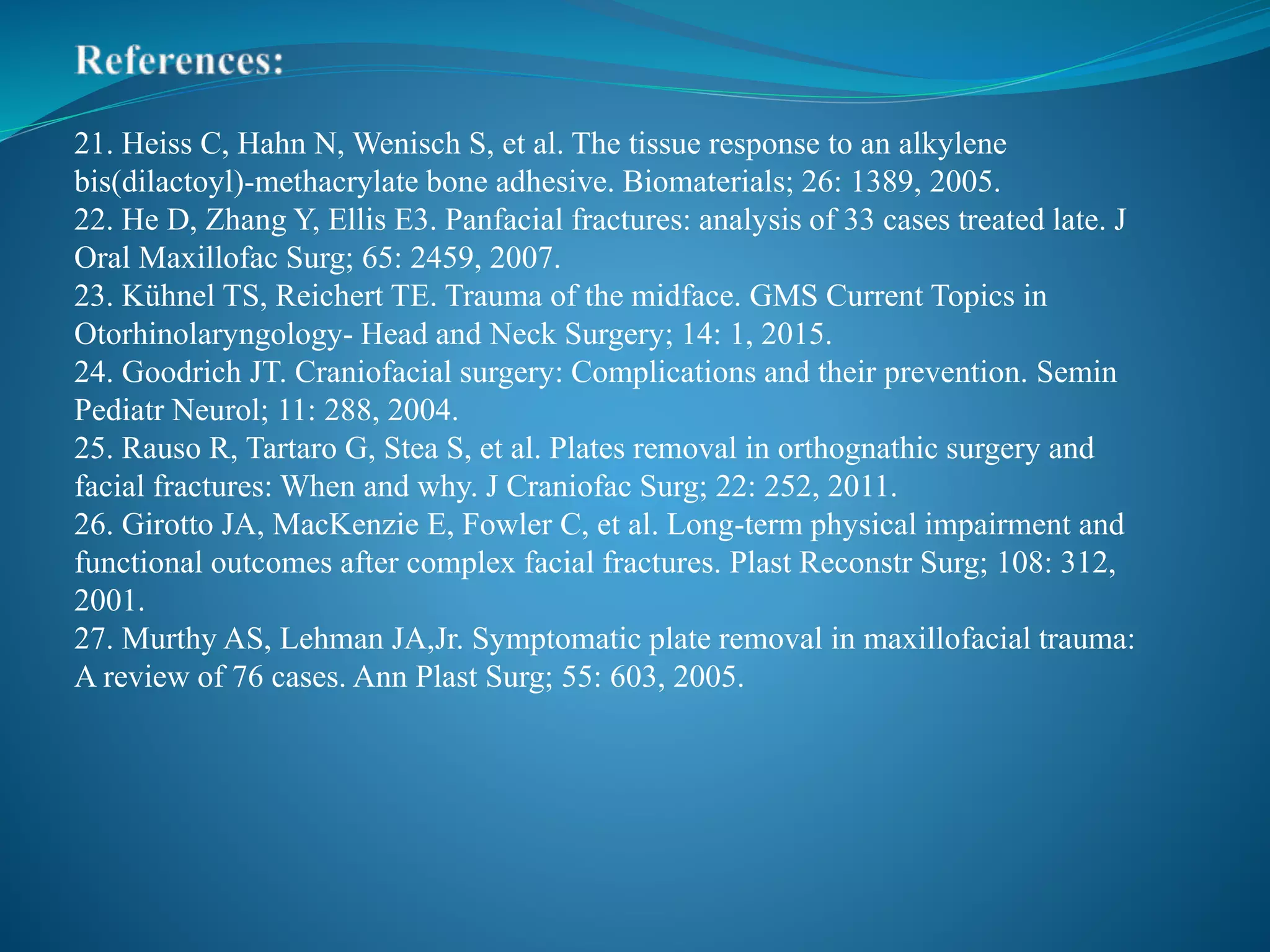 21. Heiss C, Hahn N, Wenisch S, et al. The tissue response to an alkylene
bis(dilactoyl)-methacrylate bone adhesive. Biomaterials; 26: 1389, 2005.
22. He D, Zhang Y, Ellis E3. Panfacial fractures: analysis of 33 cases treated late. J
Oral Maxillofac Surg; 65: 2459, 2007.
23. Kühnel TS, Reichert TE. Trauma of the midface. GMS Current Topics in
Otorhinolaryngology- Head and Neck Surgery; 14: 1, 2015.
24. Goodrich JT. Craniofacial surgery: Complications and their prevention. Semin
Pediatr Neurol; 11: 288, 2004.
25. Rauso R, Tartaro G, Stea S, et al. Plates removal in orthognathic surgery and
facial fractures: When and why. J Craniofac Surg; 22: 252, 2011.
26. Girotto JA, MacKenzie E, Fowler C, et al. Long-term physical impairment and
functional outcomes after complex facial fractures. Plast Reconstr Surg; 108: 312,
2001.
27. Murthy AS, Lehman JA,Jr. Symptomatic plate removal in maxillofacial trauma:
A review of 76 cases. Ann Plast Surg; 55: 603, 2005.
 