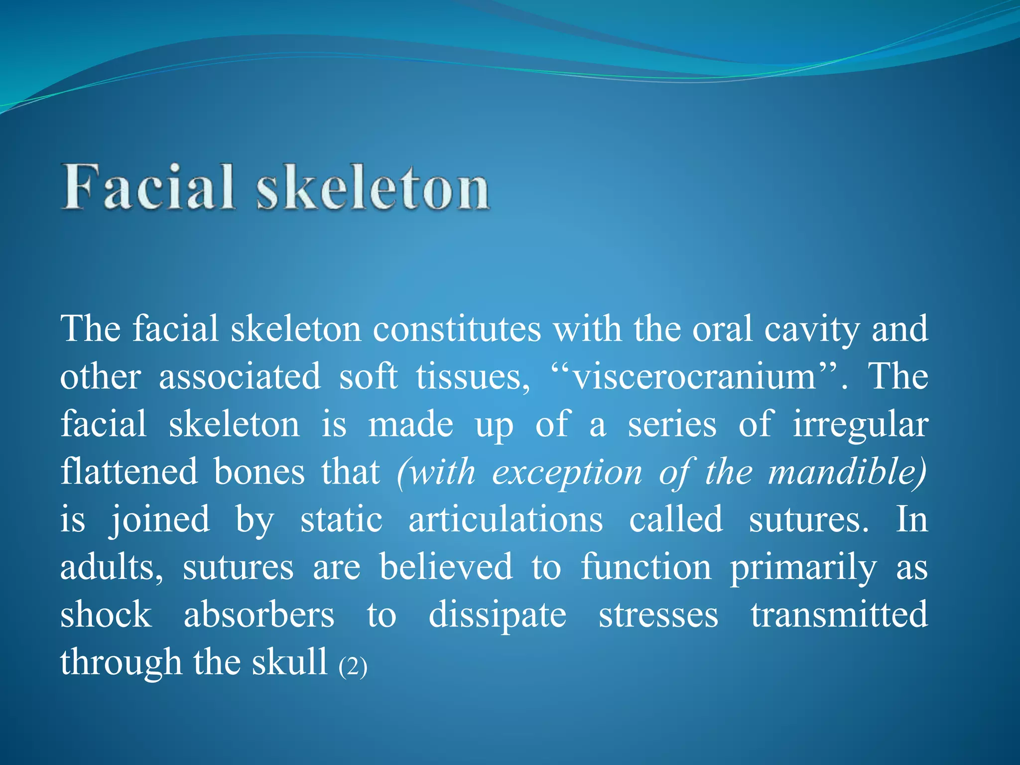 The facial skeleton constitutes with the oral cavity and
other associated soft tissues, ‘‘viscerocranium’’. The
facial skeleton is made up of a series of irregular
flattened bones that (with exception of the mandible)
is joined by static articulations called sutures. In
adults, sutures are believed to function primarily as
shock absorbers to dissipate stresses transmitted
through the skull (2)
 