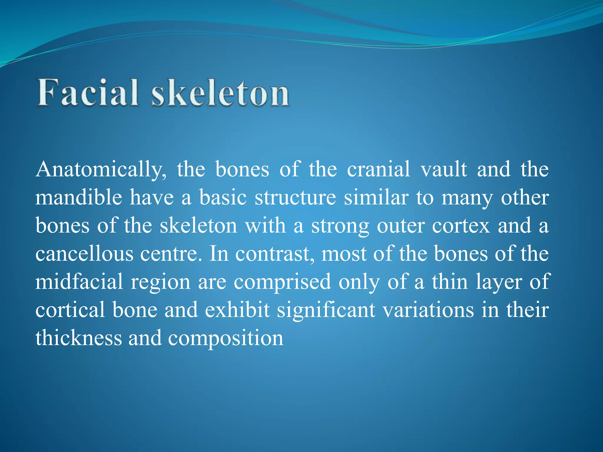 Anatomically, the bones of the cranial vault and the
mandible have a basic structure similar to many other
bones of the skeleton with a strong outer cortex and a
cancellous centre. In contrast, most of the bones of the
midfacial region are comprised only of a thin layer of
cortical bone and exhibit significant variations in their
thickness and composition
 