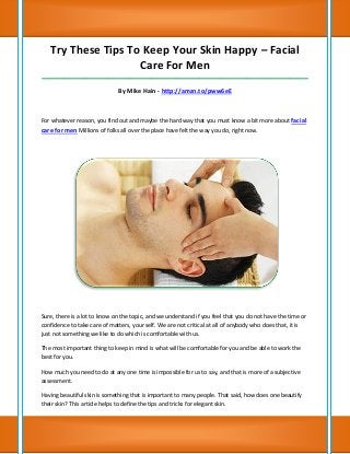 Try These Tips To Keep Your Skin Happy – Facial
                    Care For Men
_____________________________________________________________________________________

                              By Mike Hain - http://amzn.to/pww6eE



For whatever reason, you find out and maybe the hard way that you must know a bit more about facial
care for men Millions of folks all over the place have felt the way you do, right now.




Sure, there is a lot to know on the topic, and we understand if you feel that you do not have the time or
confidence to take care of matters, your self. We are not critical at all of anybody who does that, it is
just not something we like to do which is comfortable with us.

The most important thing to keep in mind is what will be comfortable for you and be able to work the
best for you.

How much you need to do at any one time is impossible for us to say, and that is more of a subjective
assessment.

Having beautiful skin is something that is important to many people. That said, how does one beautify
their skin? This article helps to define the tips and tricks for elegant skin.
 