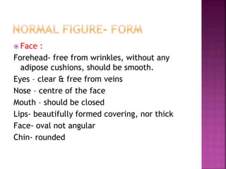  Face :
Forehead- free from wrinkles, without any
adipose cushions, should be smooth.
Eyes – clear & free from veins
Nose – centre of the face
Mouth – should be closed
Lips- beautifully formed covering, nor thick
Face- oval not angular
Chin- rounded
 