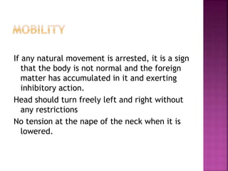 If any natural movement is arrested, it is a sign
that the body is not normal and the foreign
matter has accumulated in it and exerting
inhibitory action.
Head should turn freely left and right without
any restrictions
No tension at the nape of the neck when it is
lowered.
 