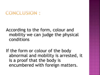 According to the form, colour and
mobility we can judge the physical
conditions
If the form or colour of the body
abnormal and mobility is arrested, it
is a proof that the body is
encumbered with foreign matters.
 