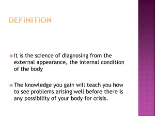  It is the science of diagnosing from the
external appearance, the internal condition
of the body
 The knowledge you gain will teach you how
to see problems arising well before there is
any possibility of your body for crisis.
 