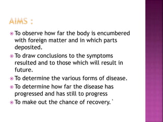  To observe how far the body is encumbered
with foreign matter and in which parts
deposited.
 To draw conclusions to the symptoms
resulted and to those which will result in
future.
 To determine the various forms of disease.
 To determine how far the disease has
progressed and has still to progress
 To make out the chance of recovery.`
 