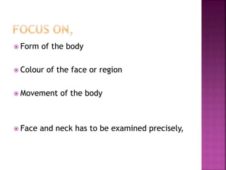  Form of the body
 Colour of the face or region
 Movement of the body
 Face and neck has to be examined precisely,
 