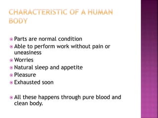  Parts are normal condition
 Able to perform work without pain or
uneasiness
 Worries
 Natural sleep and appetite
 Pleasure
 Exhausted soon
 All these happens through pure blood and
clean body.
 