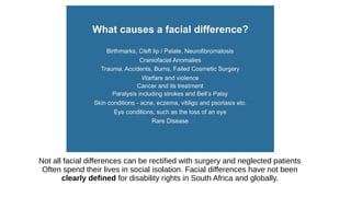 Not all facial differences can be rectified with surgery and neglected patients
Often spend their lives in social isolation. Facial differences have not been
clearly defined for disability rights in South Africa and globally.
 