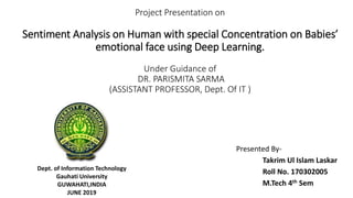 Project Presentation on
Sentiment Analysis on Human with special Concentration on Babies’
emotional face using Deep Learning.
Under Guidance of
DR. PARISMITA SARMA
(ASSISTANT PROFESSOR, Dept. Of IT )
Presented By-
Takrim Ul Islam Laskar
Roll No. 170302005
M.Tech 4th Sem
Dept. of Information Technology
Gauhati University
GUWAHATI,INDIA
JUNE 2019
 