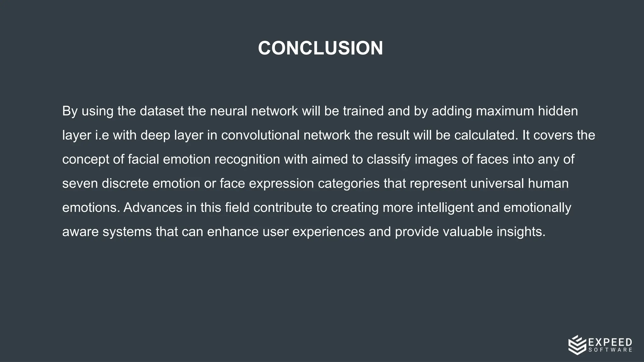 CONCLUSION
By using the dataset the neural network will be trained and by adding maximum hidden
layer i.e with deep layer in convolutional network the result will be calculated. It covers the
concept of facial emotion recognition with aimed to classify images of faces into any of
seven discrete emotion or face expression categories that represent universal human
emotions. Advances in this field contribute to creating more intelligent and emotionally
aware systems that can enhance user experiences and provide valuable insights.
 
